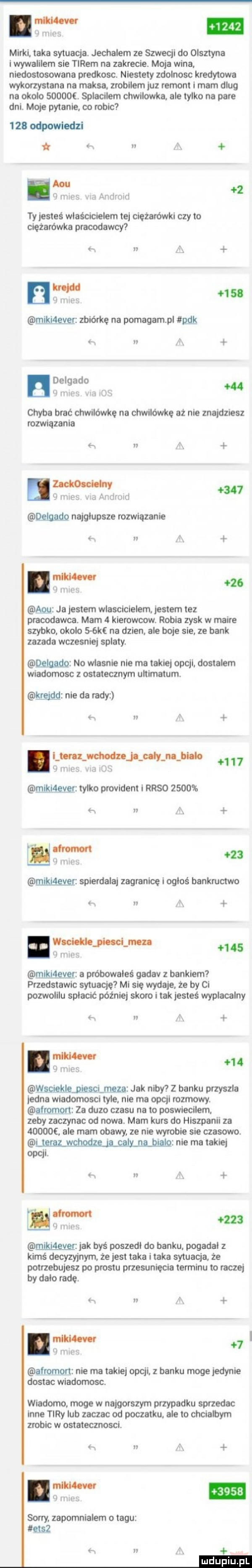 m. abakankami t llii h mirki. taka sytuacja. jechalem ze szwecji do olsztyna i wywalilem sie tirem na zakrecie. moja wina niedostosowana predkosc. niestety zdolnosc kredytowa wykorzystana na maksa zrobilem juz remont i mam dlug na okolo sdoooe. spiecilem chwilowka ale tylko na pare dni. moje pytanie co robic   b odpowiedzi i h au mim. va android ty jesteś właścicielem tej ciezarowki czy to ciężarówka prawdawcy w a k h  . i h ur. mlkillęvgr zbiórkę na pomagam p pak h delgado i n    mm um nai chyba brac chwilówkę na chwilówkę aż nie znajdziesz rozwiązania. a     legaﬂp najgłupsze rozwiazanie e n a h     imgw. mż ja jestem wlascicielem jestem tez pracodawca. mam   kierowcow. robie zysk w mamre szybko. okolo    ke na dzien. ale boje sle ze bank zazada wczesniej splaty. qęjjudg no wlasnie nie ma takiej opcji dostalem wiadomosc z ostatecznym ultimatum krejdq nie da rady a. libr łmjojńli th      g nim i ma łikaever tylko provident i rrso      . h i a i m liwa.     mig mgvgr spierdalaj zagranicę i ogłoś bankructwo a wild mam wan.     milgiexer a probowales qadav z bankiem przedstawlc sytuację mi sie wydaje. że by ci pozwolllu spłacić później skoro i tak jesteś wypłacalny. m m  q nas    wsclejtienlescimze jak nimf z banku przyszla jedna wiadomosci tyle. nie ma opcji rozmowy. alromort za duzo czasu na to poswiecllem zeby zaczynac od nowa. mam kurs do hiszpanii za       ale mam obawy. ze nie wyrobie sie czasowo. i nie ma takiej opcji. x ix r m z i ltiliw. mikiagvgr jak byś poszedl do banku pogadal z kimś decyzyjnym że jest taka l taka sytuacja. że potrzebujesz po prestu przesunięcia terminu to raczej by dalo radę. w i il hill afrpmon nie ma takiej opcji. z banku moge jedynie dostac wiadomosc. wiadomo. moge w najgorszym przypadku sprzedac inne tiry lub zaczac od poczatku. ale to chcialbym zrobic w ostatecznosci.   n a   me sorry. zapomnialem o tagu etsz