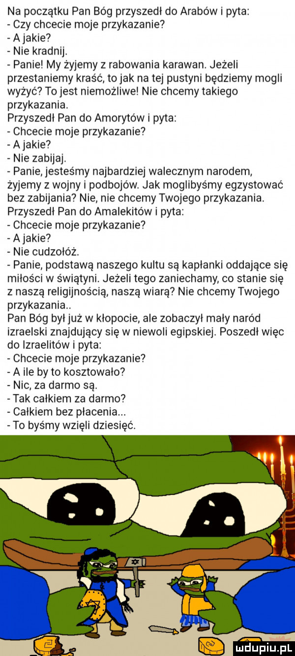 na początku pan bóg przyszedl do arabów i pyta czy chcecie moje przykazanie ajacie nie kradnij. panie my żyjemy z rabowania karawan jezeli przestaniemy kraść to jak na tej pustyni będziemy mogli wyżyć to jest niemożliwsi nie chcemy takiego przykazania. przyszedl pan do amoryto w i pyta chcecie moje przykazanie ajakle nie zabijaj. panie jesteśmy najbardziej walecznym narodem żyjemy z wojny l podbojów jak moglibyśmy egzystowac bez zabijania nie nie chcemy twojego przykazania. przyszedl pan do amalekitów pyta chcecie moje przykazanie ajakle nie cudzołóż. panie podstawa naszego kultu sa kaplanki oddające się miłości w świątyni. jeżeli tego zaniechamy co stanie się z naszą religijnością naszą wiarę nie chcemy twojego przykazania. pan bóg byl już w klopoae ale zobaczyl maly naród izraelski znajdujący się w niewoli egipskiej. poszedl więc do izraelitów i pyta chcecie moje przykazanie a ile by to kosztowalo nic za darmo są. tak calkiem za darmo calkiem bez płacenia to byśmy wzięli dziesięć