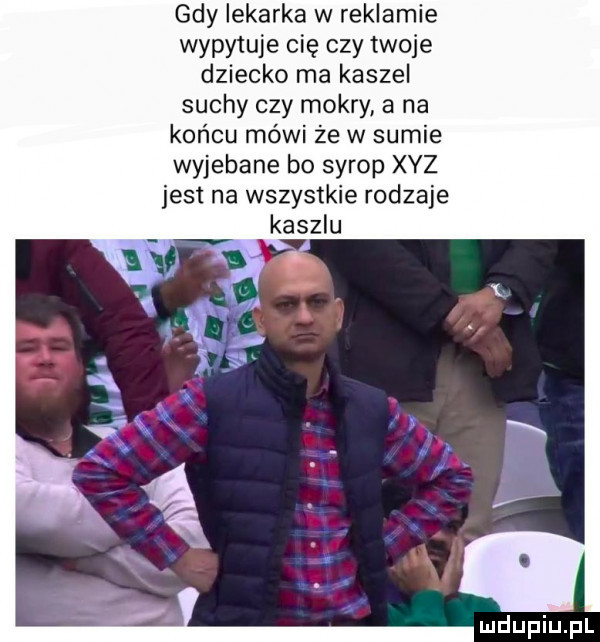 gdy lekarka w reklamie wypytuje cię czy twoje dziecko ma kaszel suchy czy mokry a na końcu mówi że w sumie wyjebane bo syrop xyz jest na wszystkie rodzaje kaszlu