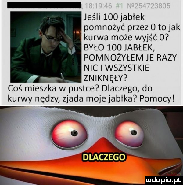 jeśli    jabłek pomnożyć przez o to jak kurwa może wyjść   było     jabłek pomnożyłem je razy nici wszystkie zniknęły coś mieszka w pustce dlaczego do kurwy nędzy zjada moje jabłka pomocy dlaczego