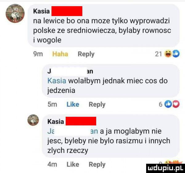 kasia na lewice bo ona moze tylko wyprowadzi polske ze sredniowiecza bylaby rownosc i wogule  m nm repry       j an kasia wolałbym jednak miec cos do jedzenia  m like repry      kasia je an aja moglabym nie jesc byleby nie bylo rasizmu i innych zlych rzeczy  m like repry mm