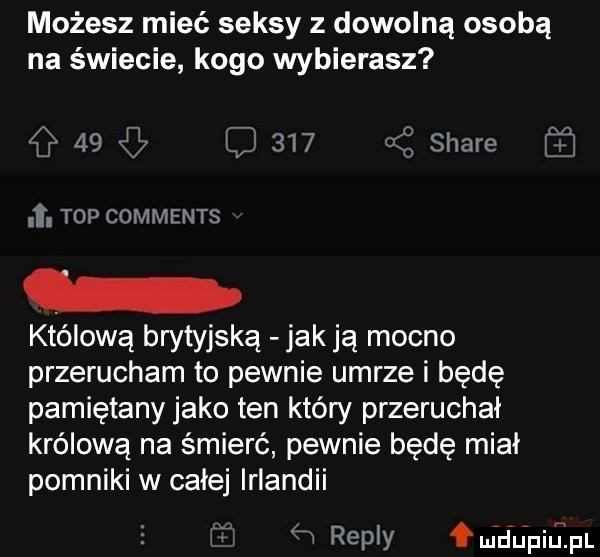 możesz mieć seksy z dowolną osobą na świecie kogo wybierasz    l     jj stare    . top comments królową brytyjską jaklą mocno przerucham to pewnie umrze i będę pamiętany jako ten który przeruchał królową na śmierć pewnie będę miał pomniki w całej irlandii reilly m nidpiulpi