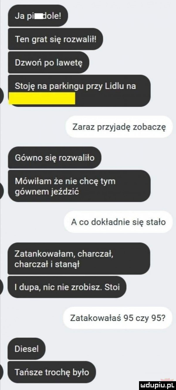 ja pi jole ten gra się rozwalił dzwoń po iawetę stoję na parkingu przy lidlu na zaraz przyjadę zobaczę gówno się rozwaliło mówiłam że nie chcę tym gównem jeździć a co dokładnie się stało zatankowałam charczał charczał i stanął dupa nic nie zrobisz. stoi zalakowałaś    czy    tańsze trochę było