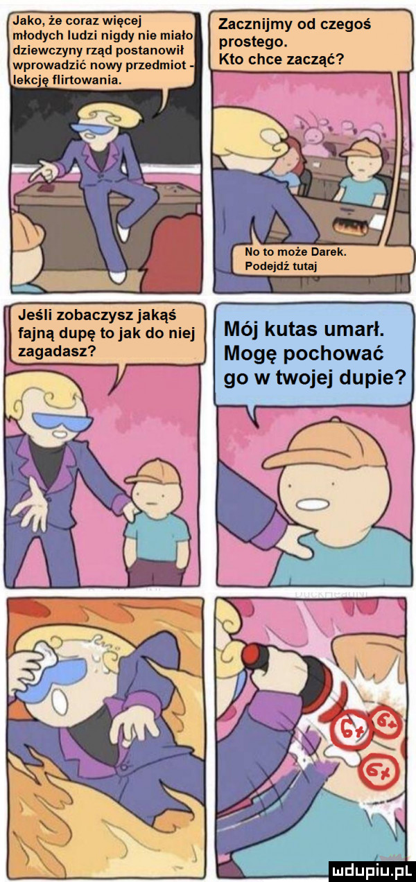 jako że coraz więcej młodych ludzi nigdy nie miało dziewczyny rząd postanowil wprowadzić nowy przedmiot eee ﬂlrtowanll. jeśli zobaczysz jakąś fajną dupę to jak do niej zagadasz zacznijmy od czegoś prostego. kto chce zacząć no in może dysk. rodowi maj mój kutas umarł. mogę pochować go w twojej dupie