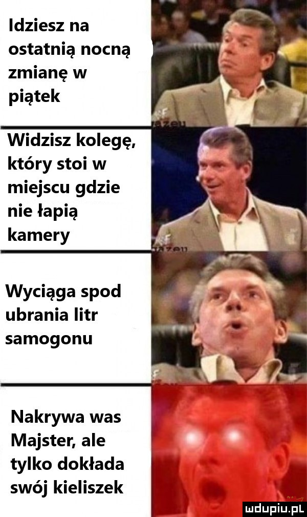 idziesz na ostatnią nocną zmianę w piątek widzisz kolegę który stoi w miejscu gdzie nie łapią kamery wyciąga spod ubrania litr samogonu nakrywa was majster ale tylko dokłada swój kieliszek