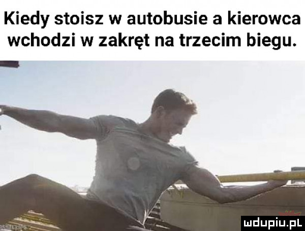 kiedy stoisz w autobusie a kierowca wchodzi w zakręt na trzecim biegu