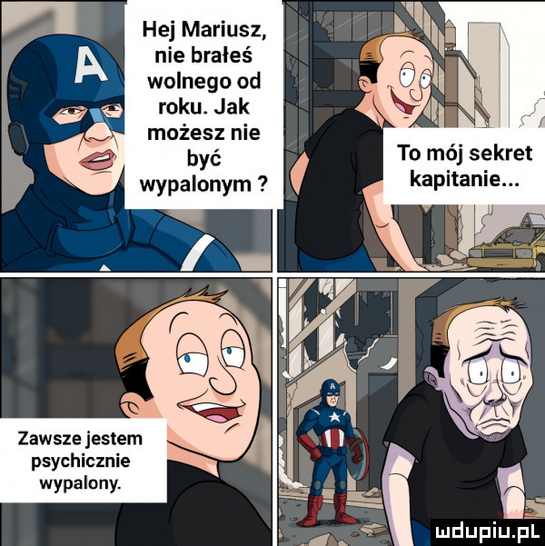 hej mariusz nie brałeś wolnego od roku. jak możesz nie być wypalonym to mój sekret kapitanie. zawsze jestem psychicznie wypalony