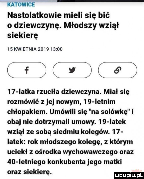 mie nastolatkowie mieli się bić o dziewczynę. młodszy wziął siekierę    kwietnia              iatka rzuciła dziewczyna. miał się rozmówić z jej nowym    ietnim chłopakiem. umówili się na solówkę i obaj nie dotrzymali umowy.    iatek wziął ze sobą siedmiu kolegów.    iatek rok młodszego kolegę z którym uciekł z ośrodka wychowawczego oraz    ietniego konkubenta jego matki oraz siekierę