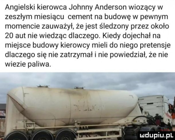 angielski kierowca johnny anderson wiozący w zeszłym miesiącu cement na budowę w pewnym momencie zauwazyl że jest śledzony przez okolo    aut nie wiedząc dlaczego. kiedy dojechał na miejsce budowy kierowcy mieli do niego pretensje dlaczego się nie zatrzymal i nie powiedział że nie wiezie paliwa