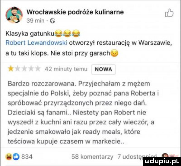 wrocławskie podróże kulinarne ó    mm o klasyka gatunku. robert lewandowski otworzył restaurację w warszawie a u taki klops. nie stoi przy garach.    mmuty nemu nowa bardzo rozczarowana. przyjechałam z mężem specjalnie do polski żeby poznać pana roberta i spróbować przyrządzonych przez niego dań. dzieciaki są fanaml niestety pan robert nie wyszedł z kuchni ani razu przez cały wieczór a jedzenie smakowało idk ruady meals które teściowa kupnie czasem w markecie o        komentarzy   wioskę duciu pl