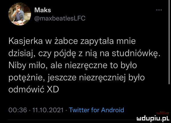 maks maxbeatleslfc kasjerka w żabce zapytała mnie dzisiaj czy pójdę z nią na studniówkę. niby miao ale niezręczne to bylo potężnie jeszcze niezręczniej było odmówić xd                  twitter for android
