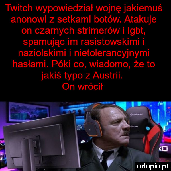 twitch wypowiedział wojnę jakiemuś agonowi z setkami botów. atakuje on czarnych strimerów i igbt spamując im rasistowskimi i naziolskimi i nietolerancyjnymi hasłami. póki co wiadomo że to jakiś typo z austrii. on wrócił