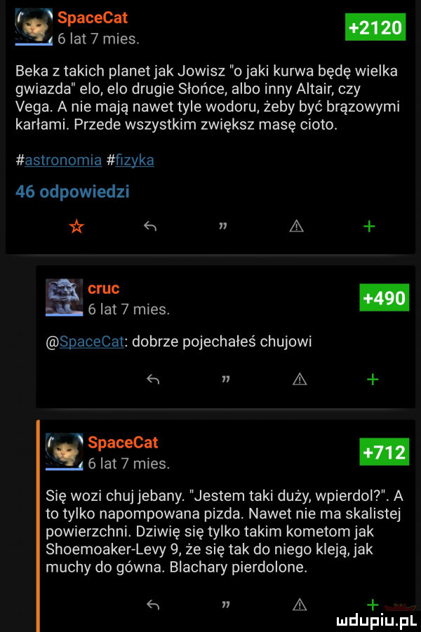 jr spacecat q   lat   mies. beka z takich planet jak jowisz o jaki kurwa będę wielka gwiazda elo elo drugie słońce albo inny altair czy vega. a nie mają nawet tyle wodoru żeby być brązowymi kartami. przede wszystkim zwiększ masę cioto. astronomia ﬁzyka    odpowiedzi w n a am.   lat   mies. spaźceg dobrze pojechałeś chujowi a ff spacecat w   lat   mies. abakankami się wozi chuj jebany. jestem taki duży wpierdoi . a to tylko napompowana pizda. nawet nie ma skaliste powierzchni. dziwię się tylko takim kometom jak shoemoaker levy   że się tak do niego kleją jak muchy do gówna. blachary pierdolone. a
