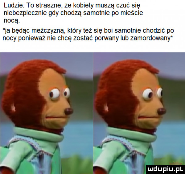 ludzie to straszne że kobiety muszą czuć się niebezpiecznie gdy chodzą samotnie po mieście nocą ja będąc mężczyzną który też się boi samotnie chodzić po nocy ponieważ nie chcę zostać pon vany lub zamordowany