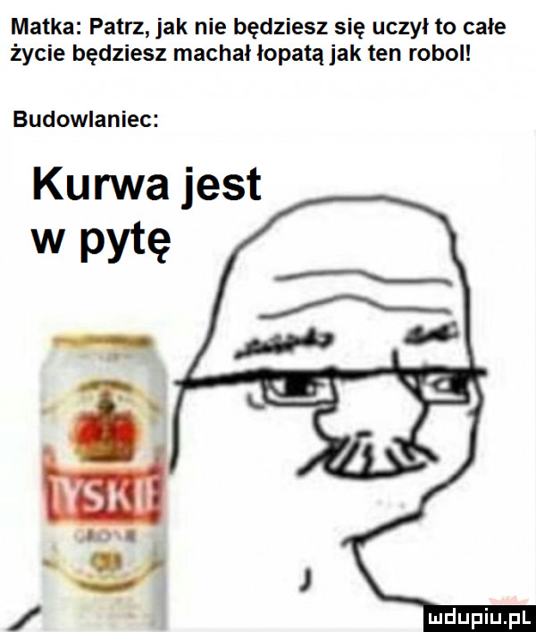 matka patrz jak nie będziesz się uczył to całe życie będziesz machał łopatą jak ten robol budowlaniec kurwa jest w pytę