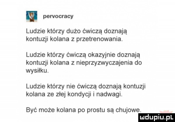 pervocracy ludzie którzy dużo ćwiczą doznają kontuzji kolana z przetrenowanią. ludzie którzy ćwiczą okazyjnie doznają kontuzji kolana z nieprzyzwyczajenia do wysiłku ludzie którzy nie ćwiczą doznają kontuzji kolana ze zje kondycji i nadwagi. być może kolana po prestu są chujowe