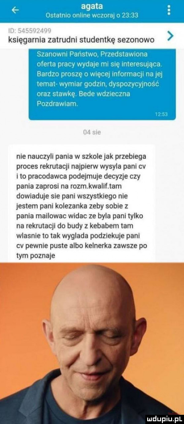 księgarnia zatrudni studentkę sezonowo. i i ici. nie nauczyli pania w szkolejak przebiega proces rekrutacji najpierw wysyla pani cv ito pracodawca podejmuje decymie czy pania zaprosi na rozm kwalif tam dowiaduje sie pani wszystkiego nie jestem pani kolezanka zeby sobie z pania mailowac widac ze byla pani tylko na rekrutacji do budy z kebabem lam wlasnie to tak wyglada podziekuje pani cv pewnie puste albo kelnerka zawsze po tym poznace
