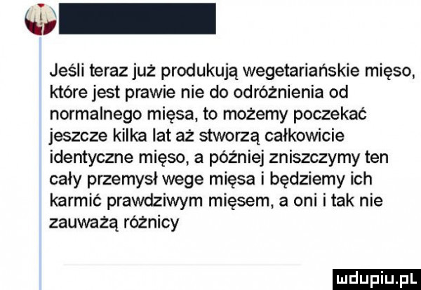 śni jeśli teraz już produkują wegetariańskie mięso które jest prawie nie do odróżnienia od normalnego mięsa to możemy poczekać jeszcze kilka lat aż stworzą całkowicie identyczne mięso a później zniszczymy ten cały przemysł wege mięsa i będziemy ich karmić prawdziwym mięsem. a oni imak nie zauważą różnicy ludu iu. l