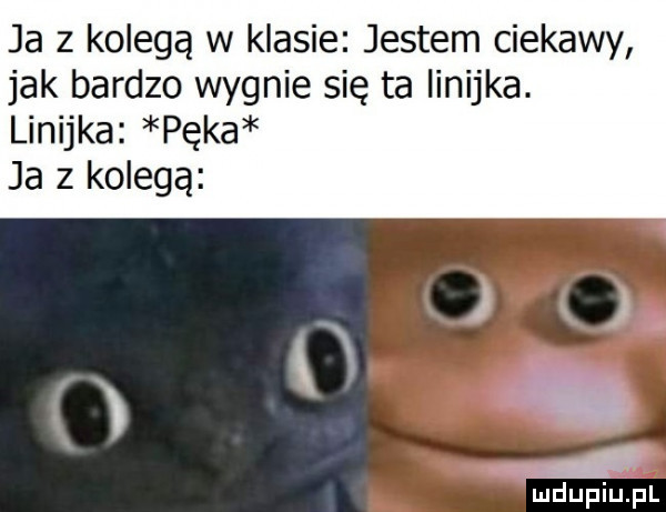 ja z kolegą w klasie jestem ciekawy jak bardzo wygnie się ta linijka. linijka pęka ja z kolegą x i liidupiupl