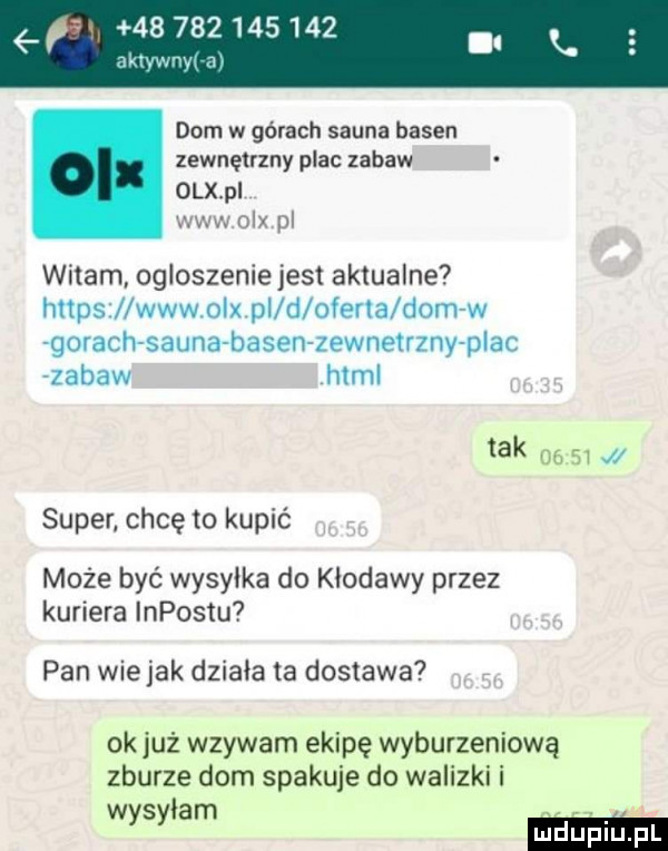 dom w górach sauna basen zewnętrzny plac zabaw olx pi www olx pl witam ogloszenie jest aktualne https www olx pi d olesia dom w gorachsauna basen zewnetrzny plac zabaw html tak       super. chcę to kupić może być wysylka do kłodawy przez kuriera impostu pan wie jak działa ta dostawa ok już wzywam ekipę wyburzeniową zburze dom spakuje do walizki i was łam y mm