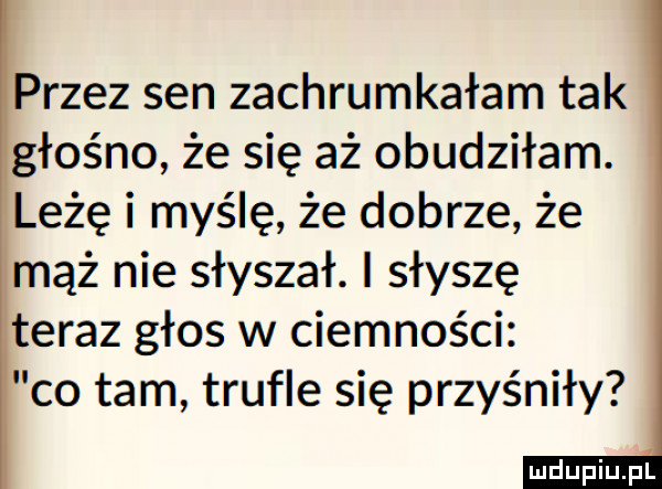 przez sen zachrumkałam tak głośno że się aż obudziłam. leżę i myślę że dobrze że mąż nie słyszał. i słyszę teraz głos w ciemności co tam trufle się przyśniły