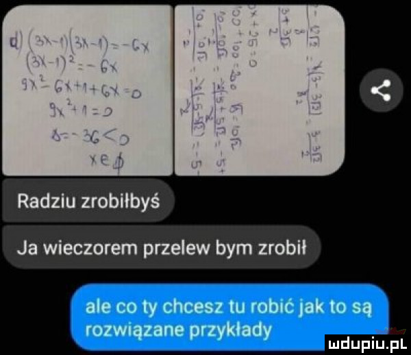 radziu zrobiłbyś ja wieczorem przelew bym zrobił ale co ty chcesz tu robić lak to są rozwiązane przykłady mdupiu fl