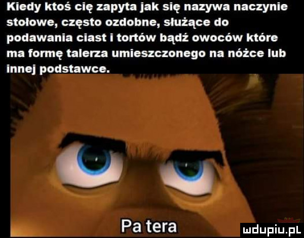 kiedy ktoś cię zapyta jak się nazywa naczynie stolnie często ozdobne służące do podawania ciast i tonów badż owoców które ma formę talerza umieszczonego na nóżce lub innej podstawce. e pa tera