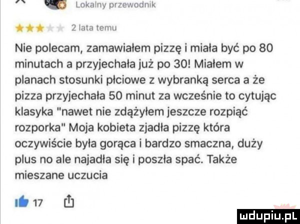 lokainyurzewodnik.   irla temu nie polecam zamawiałem pizzę i miała być po    minutach a przyjechała już po    migiem w planach stosunki plciowe z wybranką serca a że pizza przyjechała    minut za wcześnie to cytując klasyka nawet nie zdąźyiem jeszcze rozpiąć rozporka moja kobieta zjawia pizzę która oczywiście byka gorąca i bardzo smaczna duży plus no ale najadła się i poszła spać. także mieszane uczucia lb    rl
