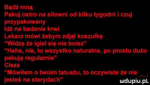 badż mną pakuj ostro na siłowni od kilku tygodni i czuj przypakowany idź na badanie krwi lekarz mówi żebym zdjął koszulkę widzę że igieł się nie boisz haba nie to wszystko naturalne po prestu dużo pakuję regularnie cisza mówiłem o twoim tatuażu to oczywiste że nie jesteś na sterydach ludupiu pl