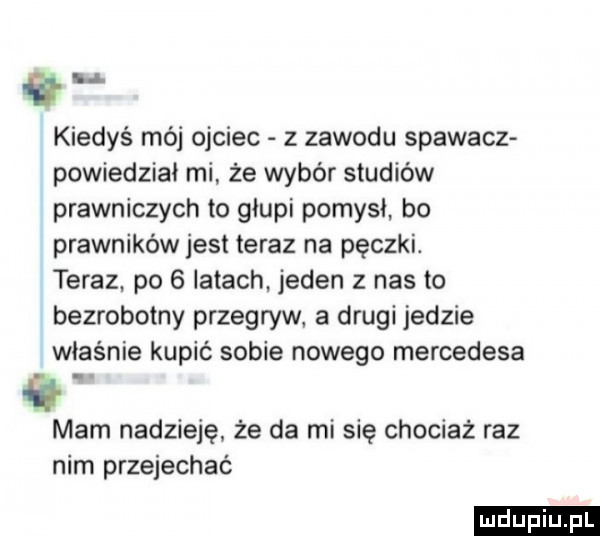 id kiedyś mój ojciec z zawodu spawacz powiedział mi że wybór studiów prawniczych to głupi pomysł bo prawników jest teraz na pęczki. teraz po   latach. jeden z nas to bezrobotny przegryw a drugi jedzie właśnie kupić sobie nowego mercedesa mam nadzieję że da mi się chociaż raz nim przejechać ludu iu. l