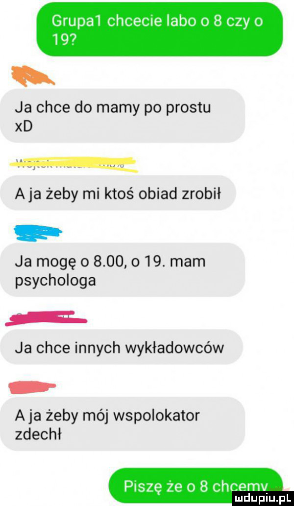 grupa  chcecie labo o   czy o    ja chce do mamy po prestu xd aja żeby mi ktoś obiad zrobił ja mogę o          . mam psychologa ja chce innych wykładowców aja żeby mój wspołokator zdechł piszę ze o   chcemy mduplu pl