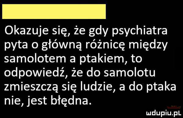 okazuje się że gdy psychiatra pyta o główną różnicę między samolotem a ptakiem to odpowiedź że do samolotu zmieszczą się ludzie a do ptaka nie jest błędna