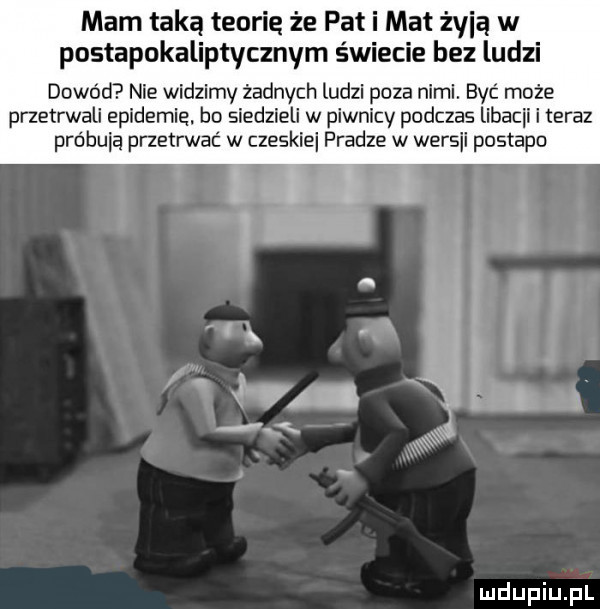 mam taką teorie że pat i mat żyją w postapokaliptycznym świecie bez ludzi dowód nie widzimy żadnych ludzi poza nami. być może przetrwali epidemie bo siedzieli w piwnicy podczas libacji i teraz próbują przetrwać w czeskie pradze w wersji postapo v r z i   mi. w