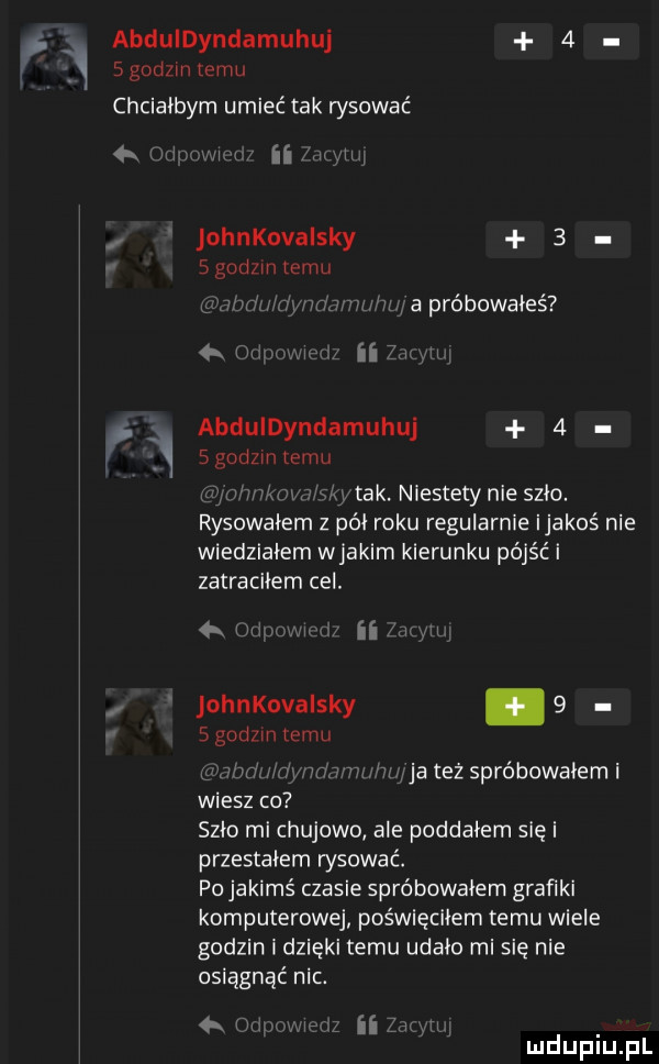 abduldyndamuhuj   sgodlm emu chciałbym umieć tak rysować mi. ii um iu johnkovaisky   sguuzmtemu mmmm wan h w i ii  m w abduldyndamuhuj   sgodzm temu niw tak. niestety nie szło. rysowałem z pai roku regularnie ijakos nie wiedziałem wjakim kierunku pójść i zatraciłem cel. abakankami n johnkovaisky.   sgodzm emu v mhm r ja też spróbowałem i wiesz co szlo ml chujowo ale poddałem się i przestałem wsuwać. po jakimś czasie spróbowałem grafiki komputerowej poświęciłem temu wiele godzin i dzięki temu udało mi się nie osiągnąć nic. w lh