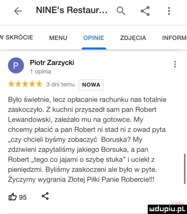 nine srestaur. q   n skrócie menu opinie zdjęcia inform o piotr zarzycki   opinia ii   dni temu nowa bylo świetnie lecz opłacanie rachunku nas totalnie zaskoczylo. z kuchni przyszedł sam pan robert lewandowski zalezalo mu na gotowce. my chcemy placic a pan robert ni stad ni z owad pyta czy chcieli byśmy zobaczyć boguska my zdziwieni zapytaliśmy jakiego borsuka a pan ruben tego co jajami o szybę stuka i uciekl z pieniędzmi byliśmy zaskoczeni ale bylo w pyte. życzymy wygrania złotej pilki panie robercie c