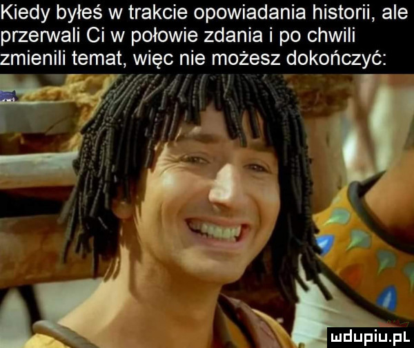 kiedy byłeś w trakcie opowiadania historii ale przenlvali ci w połowie zdania i po chwili zmienili temat więc nie możesz dokończyć