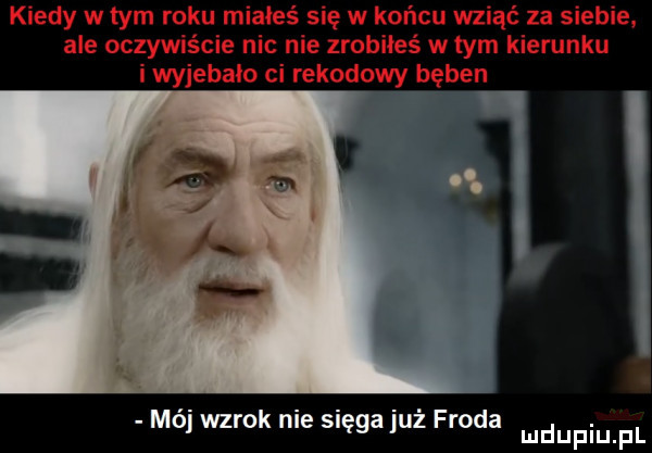 kiedy w tym roku miałeś się w końcu wziąć za siebie. ale oczywiście nie nie zrobiłeś w tym kierunku i wyjebalo ci rekodowy bęben moj wzrok nie sięga juz froda