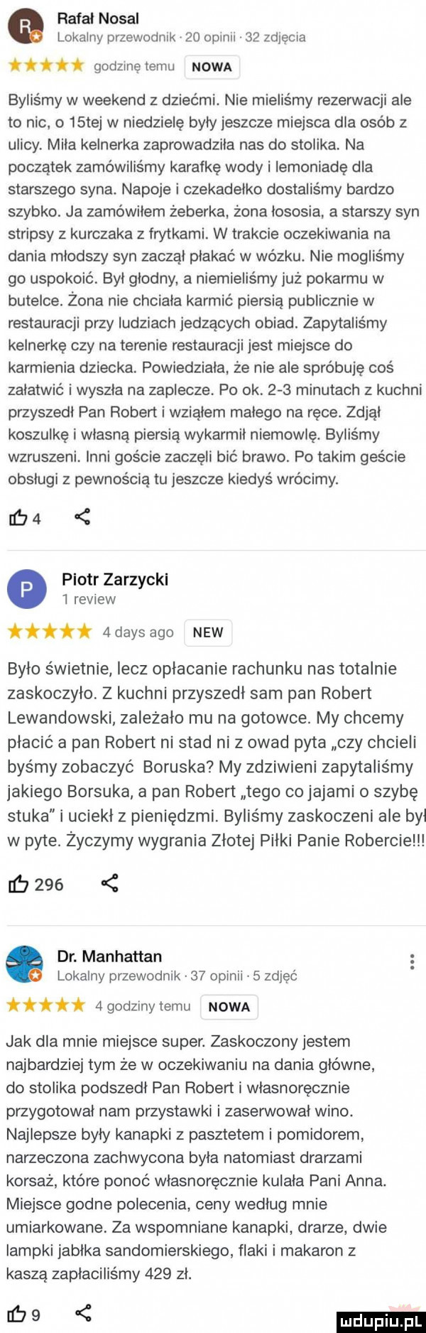 rafał nosal lokalny przewodnik    opinii    zdjęcia i i. t i godzinę temu nowa byliśmy w weekend z dziećmi. nie mieliśmy rezerwacji ale to nic o   tej w niedzielę były jeszcze miejsca dla osób z ulicy miła kelnerka zaprowadziła nas do stolika na początek zamówiliśmy karetkę wody i iemoniadę dla starszego syna. napoje i czekadelko dostaliśmy bardzo szybko. ja zamówiłem żeberka żona lososia a starszy syn stripsy z kurczaka z frytkami. w trakcie oczekiwania na dania młodszy syn zaczął płakać w wózku. nie mogliśmy go uspokoić. był głodny a niemieliśmy już pokarmu w butelce. żona nie chciala karmić piersią publicznie w restauracji przy ludziach jedzacych obiad. zapytaliśmy kelnerkę czy na terenie restauracji jest miejsce do karmienia dziecka powiedziała. że nie ale spróbuję coś załatwić i wyszła na zaplecze. po ok.     minutach z kuchni przyszedł pan robert i wziąłem małego na ręce. zdjąl koszulke i własną piersia wykarmil niemowlę. byliśmy wzruszeni. inni goście zaczęli bić brawo. po takim geście obsługi z pewnością tu jeszcze kiedyś wrócimy. ulu piotr zarzyckl   review fi  dans ago naw było świetnie lecz opłacanie rachunku nas totalnie zaskoczyło. z kuchni przyszedl sam pan robert lewandowski zależało mu na gotowce. my chcemy płacić a pan robert ni stad ni z owad pyta czy chcieli byśmy zobaczyć boguska my zdziwieni zapytaliśmy jakiego borsuka a pan robert tego cojajami o szybę stuka i uciekł z pieniędzmi. byliśmy zaskoczeni ale był w pyte. życzymy wygrania złotej piłki panie robercie        dr. manhattan lokalny przewodnik    opinii   zdjęć i.   godziny temu nowa jak dla mnie miejsce super. zaskoczony jestem najbardziej tym że w oczekiwaniu na dania główne do stolika podszedl pan robert i wlasnorecznie przygotowal nam przystawki i zaserwował wino. najlepsze byly kanapki z pasztetem i pomidorem narzeczona zachwycona byla natomiast drarzami korsaż które ponoć własnoręcznie kulala pani anna. miejsce godne polecenia ceny według mnie umiarkowane za wspomniane kanapki dradze dwie lampki jabłka sandomierskiego flaki makaron z kaszą zapłaciliśmy     zł