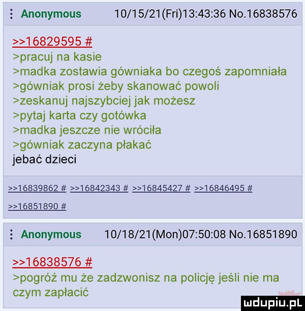 anonymous          fai          n                    pracuj na kasie madka zostawia górniaka bo czegoś zapomniała górniak prosi żeby skanować powoli zeskanuj najszybciej jak możesz pytaj karta czy gotówka madka jeszcze nie wróciła górniak zaczyna płakać jebać dzieci                                                anonymous          m n          n                     powróz mu że zadzwonisz na policję jeśli nie ma czym zapłacić