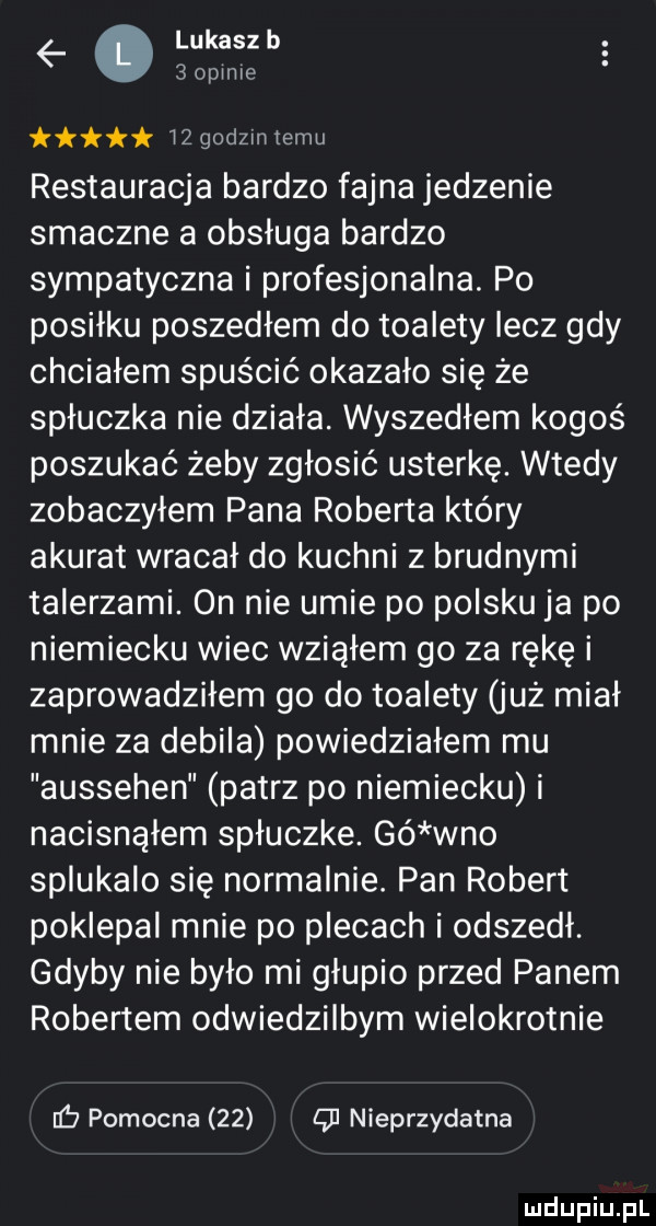 lukaszb.   opinie    godom temu restauracja bardzo fajna jedzenie smaczne a obsługa bardzo sympatyczna i profesjonalna. po posiłku poszedłem do toalety lecz gdy chciałem spuścić okazało się że spłuczka nie działa. wyszedłem kogoś poszukać żeby zgłosić usterkę. wtedy zobaczyłem pana roberta który akurat wracał do kuchni z brudnymi talerzami. on nie umie po polsku ja po niemiecku wiec wziąłem go za rękę i zaprowadziłem go do toalety już miał mnie za debila powiedziałem mu aussehen patrz po niemiecku i nacisnąłem spłuczce. gó wbo splukalo się normalnie. pan robert poklepał mnie po plecach i odszedł. gdyby nie było mi głupio przed panem robertem odwiedzilbym wielokrotnie pomocna    g nieprzydatna