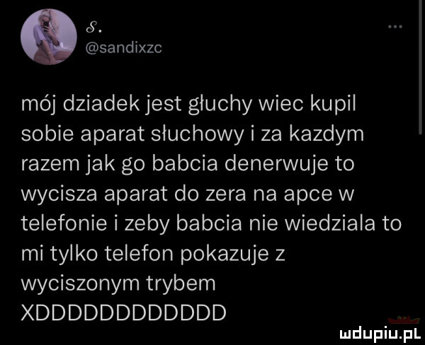 sandixzc mój dziadek jest głuchy wiec kupil sobie aparat słuchowy i za kazdym razem jak go babcia denerwuje to wycisza aparat do zera na apce w telefonie i zeby babcia nie wiedziala to mi tylko telefon pokazuje z wyciszonym trybem xdddddddddddd