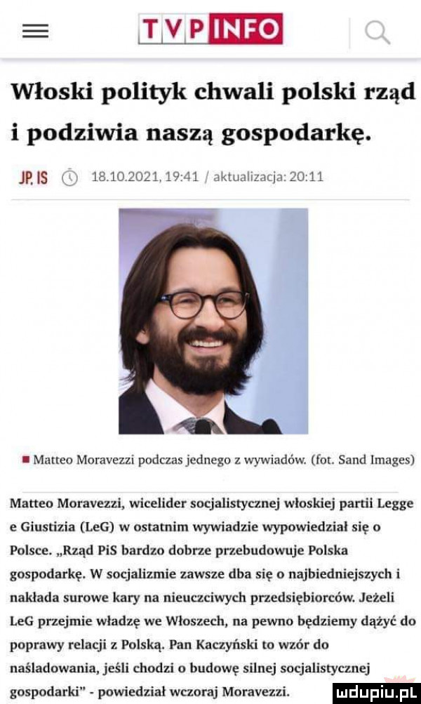 a mma włoski polityk chwali polski rząd i podziwia naszą gospodarkę. jus                 snusnzaqmou l. matheo moravezzi podczas jednego z wywiadów fm. sand images marten moravezzl wicdider socjalistycznej wluskiej partii legie e giustizia leg w ostatnim wywiadzie wypowiedzial się o polsce. rząd pis bardzo dobrze przebudowuje polska gospodarkę. w socjalizmie zawsze dba się o najbiedniejszych i naklada surowe kary na nieuczciwych przedsiębiorców. jeżeli leg przejmie wladze we wloszech na pewno będziemy dążyć do poprawy relacji z polską. pan kaczyński to wzór do naśladowania jeśli chodzi u budowę silnej socjalistycznej gospodarki powiedzial wczoraj moravezzi