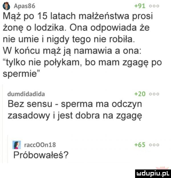 q apasss    mąż po    latach małżeństwa prosi żonę o lodzika. ona odpowiada że nie umie i nigdy tego nie robiła. w końcu mąż ją namawia a ona tylko nie połykam bo mam zgagę po spermie dumdidadida    bez sensu sperma ma odczyn zasadowy ijest dobra na zgagę l racc  n      próbowałeś ludu iu. l