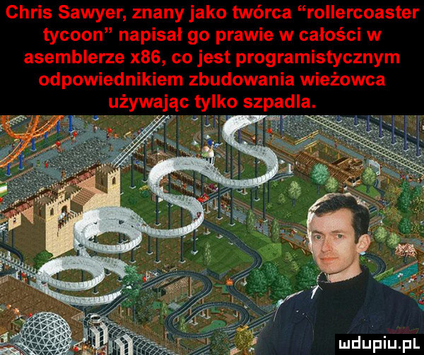 chris sawyer znany jako twórca rollercoaster tycoon napisał go prawie w całości w asemblerze x   co jest programistycznym odpowiednikiem zbudowania wieżowca używając tylko szpadla