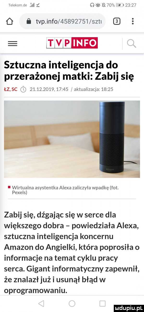 teiekam de lici i ﬂ śkf oi i        i tvp info          szal e lłeieie sztuczna inteligencja do przerażonej matki zabij się łz sc                  faktualizacja      . wirtualna asystentka alexa zaliczyla wpadkę fot. peerel zabij się dźgając się w serce dla większego dobra powiedziała alexa sztuczna inteligencja koncernu amazon do angielki która poprosiła o informacje na temat cyklu pracy serca. gigant informatyczny zapewnił że znalazł już i usunął błąd w oprogramowaniu. ludu iu. l
