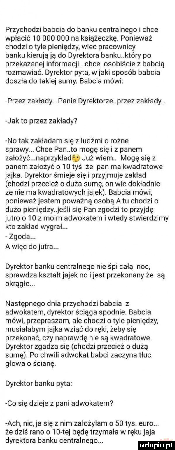 przychodzi babcia do banku centralnego i chce wpłacić            na książeczkę. ponieważ chodzi o tyle pieniędzy wiec pracownicy banku kierującą do dyrektora banku który po przekazanej informacji. chce osobiście z babcią rozmawiać. dyrektor pyta w jaki sposób babcia doszła do takiej sumy. babcia mówi przez zakłady panie dyrektorze przez zakłady. jak to przez zakłady no tak zakładam się z ludźmi o rożne sprawy. chce pan to mogę się i z panem założyć naprzykład. już wiem. mogę się z panem założyć o    tyś że pan ma kwadratowe jajka. dyrektor śmieje się i przyjmuje zakład chodzi przecież   duża sumę on wie dokładnie ze nie ma kwadratowych jajek. babcia mówi ponieważ jestem poważną osobą a tu chodzi o dużo pieniędzy jaś i się pan zgodzi to przyjdę jutro o    z moim adwokatem i wtedy stwierdzimy kto zaklad wygrał. zgoda. a więc dojutra. dyrektor banku centralnego nie śpi całą noc sprawdza kształt jajek no i jest przekonany że są okrągłe. następnego dnia przychodzi babcia z adwokatem dyrektor ściąga spodnie. babcia mówi przepraszam ale chodzi o tyle pieniędzy musiałabym jajka wziąć do ręki żeby się przekonać czy naprawdę nie są kwadratowe. dyrektor zgadza się chodzi przecież   duża sumę. po chwili adwokat babci zaczyna tłuc glowa o ścianę. dyrektor banku pyta co się dzieje z pani adwokatem ach nic ja się z nim założyłam o    tys. euro. że dziś rano o    tej będę trzymała w ręku jaja dyrektora banku centralnego