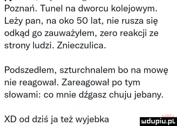 poznań. tunel na dworcu kolejowym. leży pan na oko    lat nie rusza się odkąd go zauważyłem zero reakcji ze strony ludzi. znieczulica. podszedłem szturchnalem bo na mowę nie reagował. zareagował po tym słowami co mnie dz gasz chuju jebany. xd od dziś ja też wyjebka