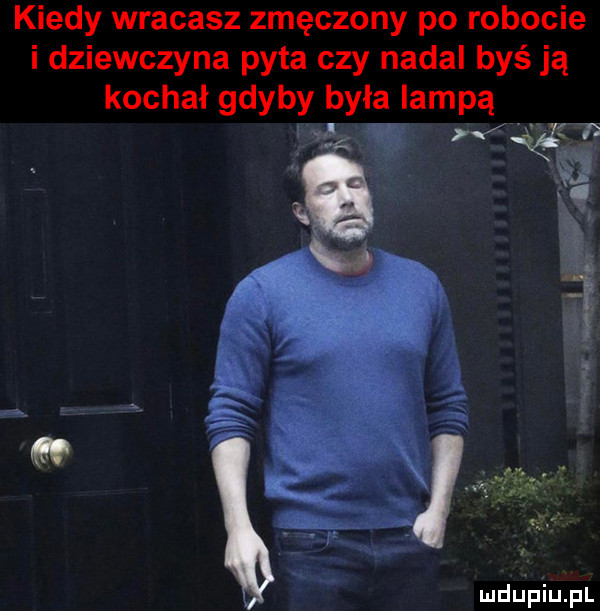 kiedy wracasz zmęczony po robocie i dziewczyna pyta czy nadal byś ją kochał gdyby była lampą lf w