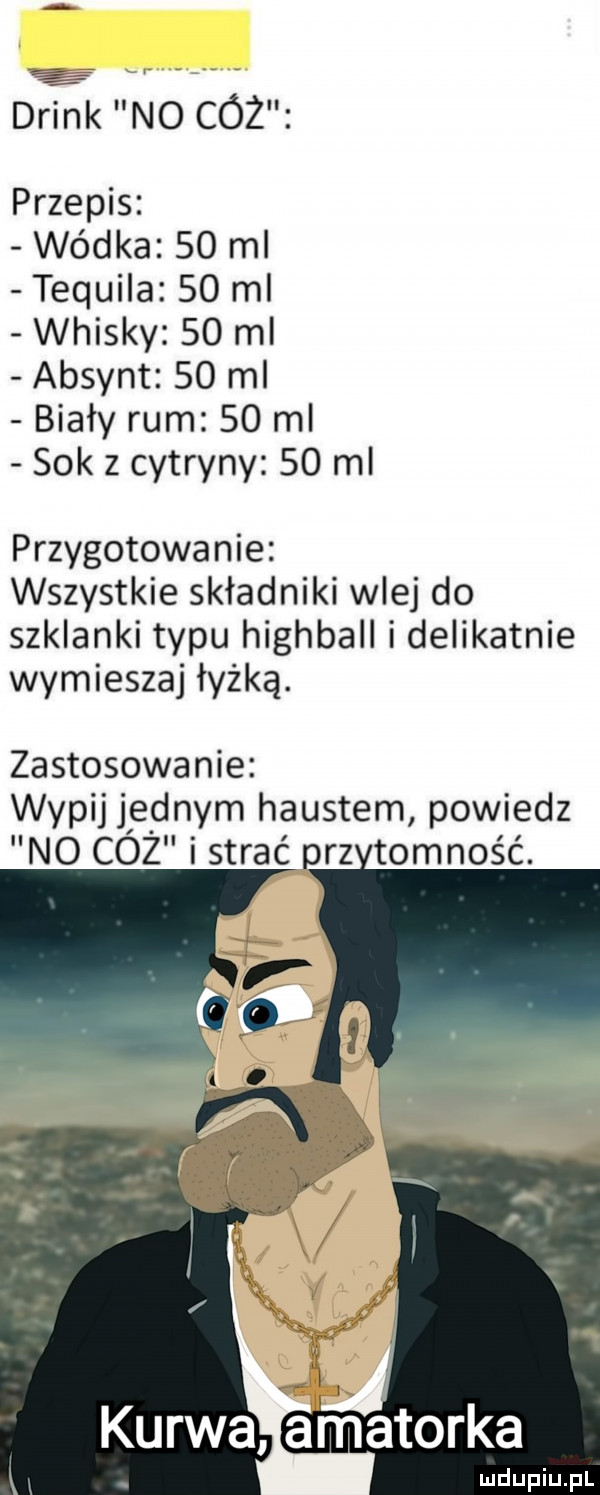 drink no cóż przepis wódka    ml tequila    ml whisky    ml absynt    ml biały rum    ml sok z cytryny    ml przygotowanie wszystkie składniki wlej do szklanki typu highball i delikatnie wymieszaj łyżką. zastosowanie. wypij jednym haustem powiedz no cóż i strać prz tomność. kurwa arnatorka ludupiu. pl