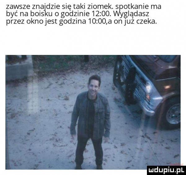 zawsze zładzie się taki ziomek. s orkanie ma być na beis u o godzinie      . yglądasz przez oknojest godzina       a on już czeka
